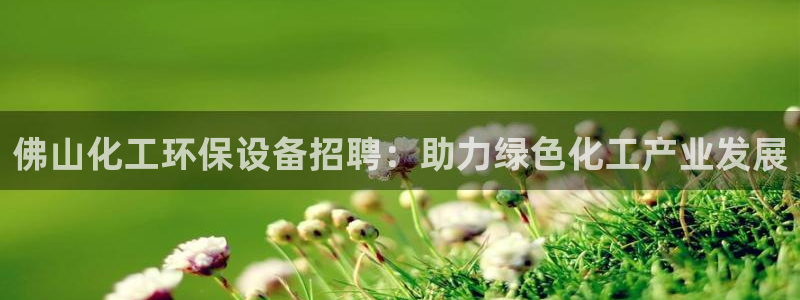 亿万先生007客服：佛山化工环保设备招聘：助力绿色化工产业发展