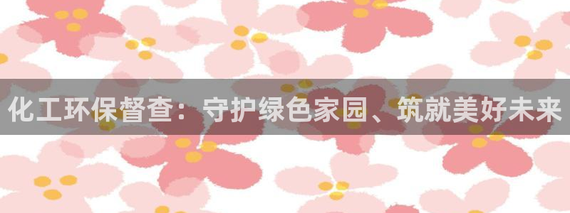 亿万app：化工环保督查：守护绿色家园、筑就美好未来