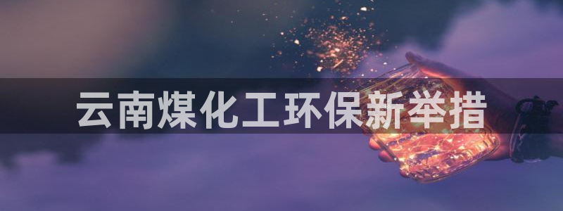亿万先生官方网站客户端下载安装：云南煤化工环保新举措