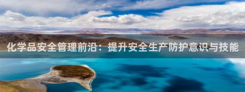 亿万先生007网页登录不了：化学品安全管理前沿：提升安全生产防护意识与技能