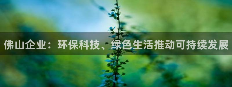 亿万先生客户端怎么下载：佛山企业：环保科技、绿色生活推动可持续发展