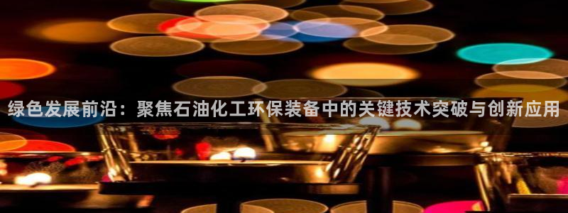亿万先生客服联系方式：绿色发展前沿：聚焦石油化工环保装备中的关键技术突破与创新应用