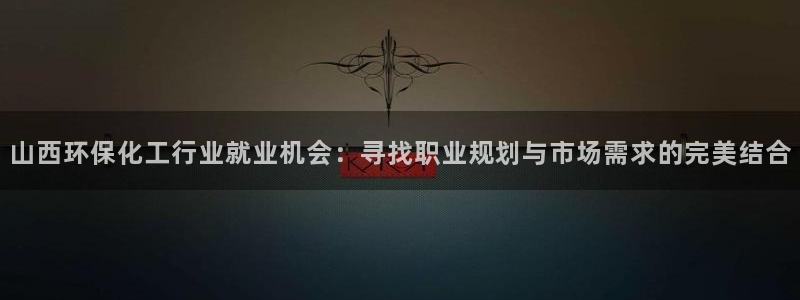 亿万先生客户端官网登录不了：山西环保化工行业就业机会：寻找职业规划与市场需求的完美结合